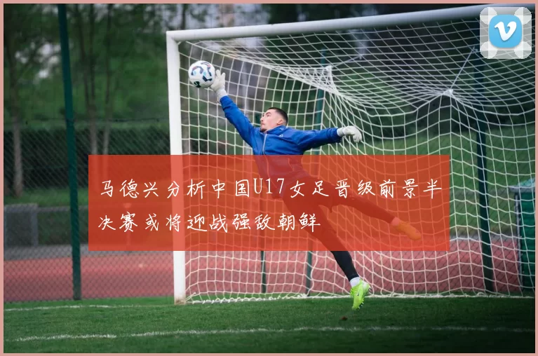 马德兴分析中国U17女足晋级前景半决赛或将迎战强敌朝鲜