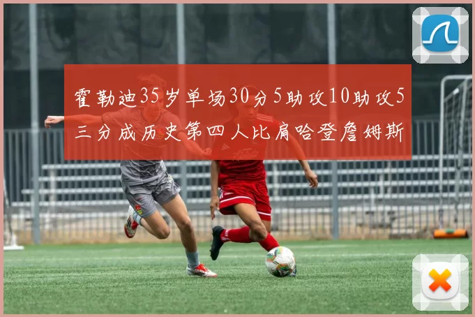 霍勒迪35岁单场30分5助攻10助攻5三分成历史第四人比肩哈登詹姆斯库里