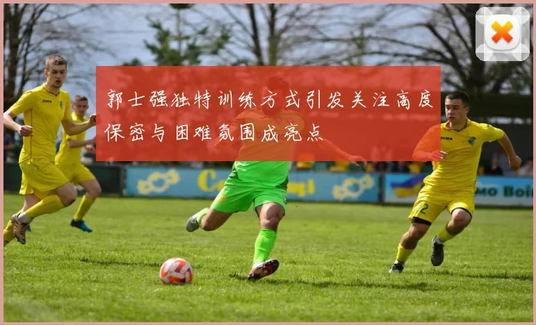 郭士强独特训练方式引发关注高度保密与困难氛围成亮点