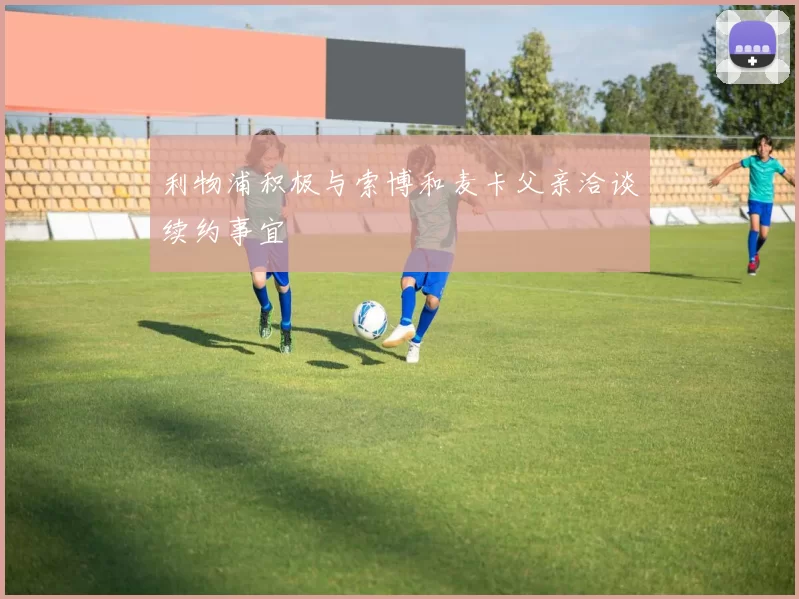 利物浦积极与索博和麦卡父亲洽谈续约事宜
