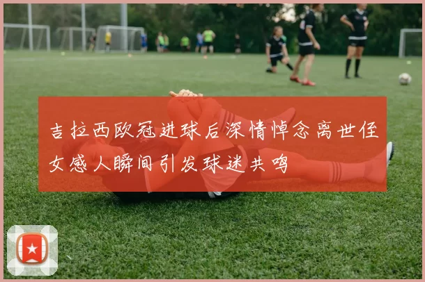 吉拉西欧冠进球后深情悼念离世侄女感人瞬间引发球迷共鸣