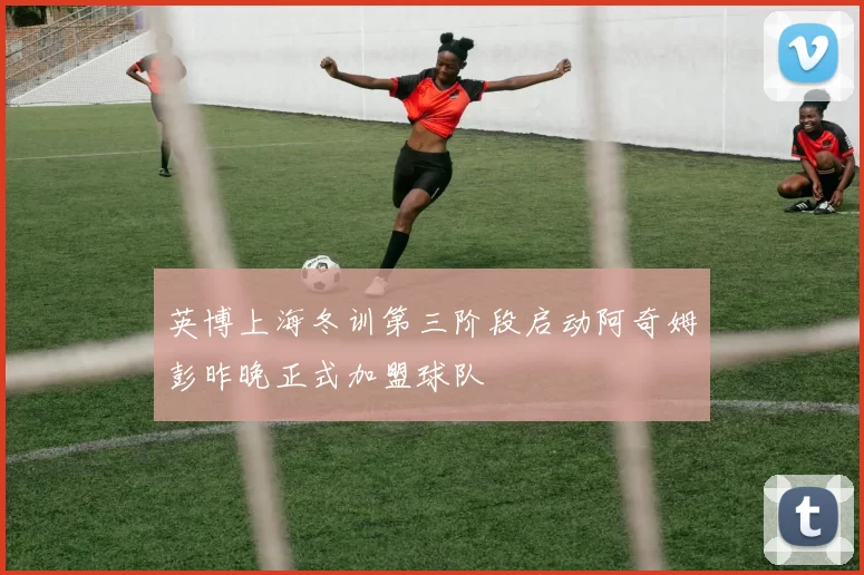 英博上海冬训第三阶段启动阿奇姆彭昨晚正式加盟球队