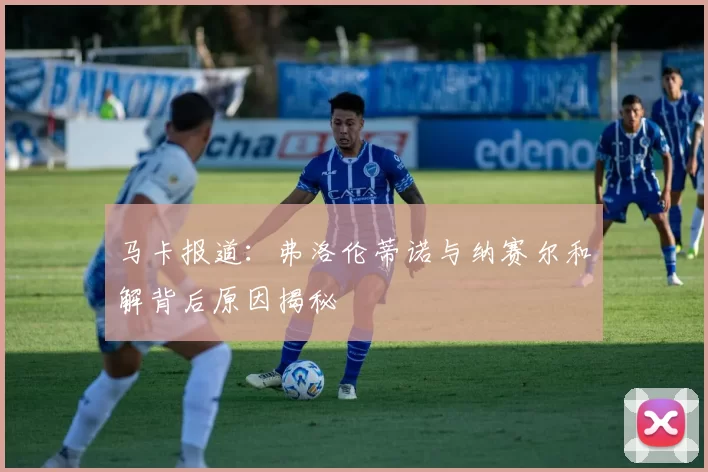 马卡报道：弗洛伦蒂诺与纳赛尔和解背后原因揭秘
