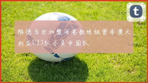 维德马尔加盟海港教练组曾率澳大利亚U23队小负中国队
