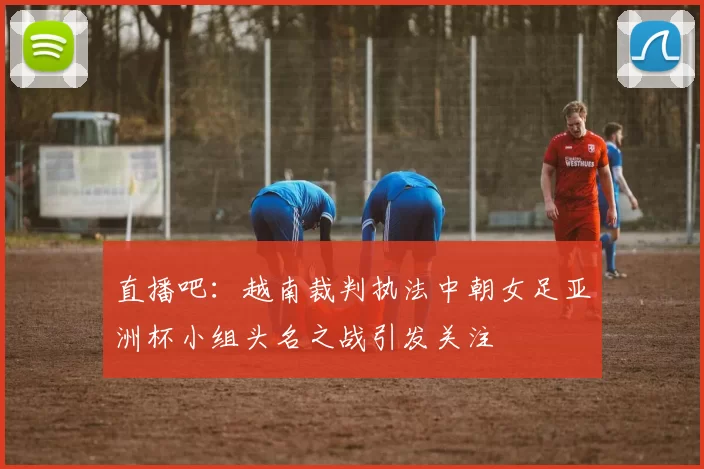 直播吧：越南裁判执法中朝女足亚洲杯小组头名之战引发关注