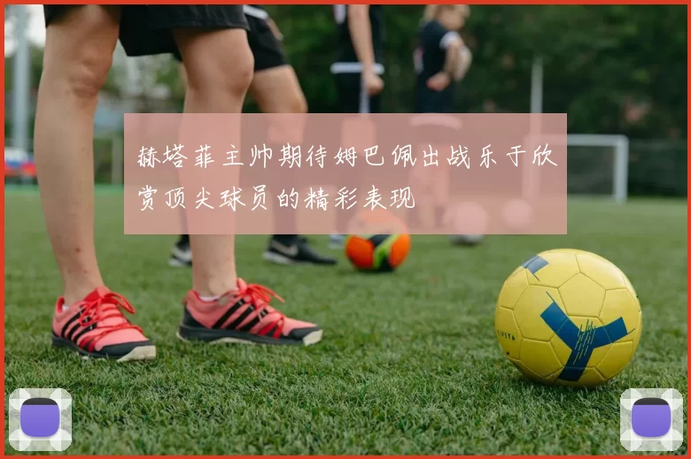 赫塔菲主帅期待姆巴佩出战乐于欣赏顶尖球员的精彩表现