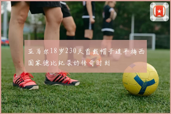 亚马尔18岁230天首戴帽子追平梅西国家德比纪录的传奇时刻