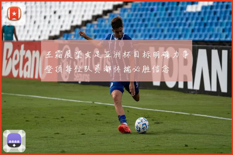 王霜展望女足亚洲杯目标明确力争登顶每位队员都怀揣必胜信念