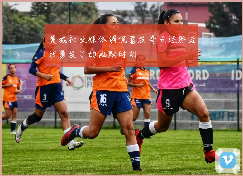 曼城社交媒体调侃蓄发哥五连胜后该剪发了的幽默时刻