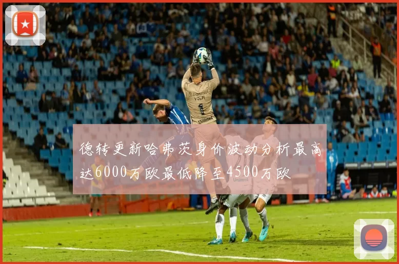 德转更新哈弗茨身价波动分析最高达6000万欧最低降至4500万欧