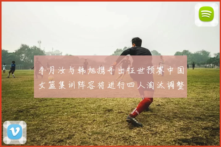 李月汝与韩旭携手出征世预赛中国女篮集训阵容将进行四人淘汰调整
