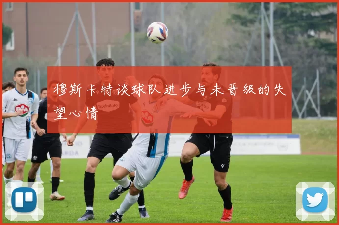 穆斯卡特谈球队进步与未晋级的失望心情