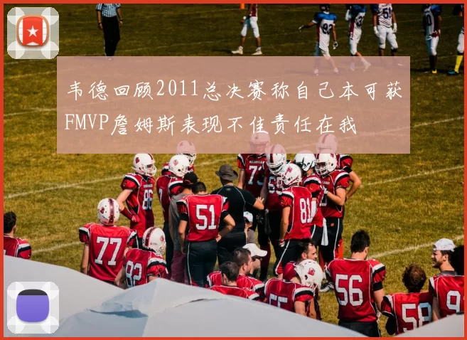 韦德回顾2011总决赛称自己本可获FMVP詹姆斯表现不佳责任在我