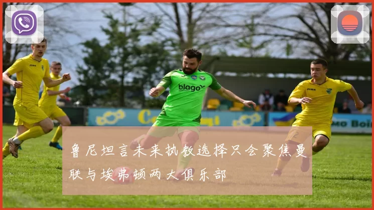 鲁尼坦言未来执教选择只会聚焦曼联与埃弗顿两大俱乐部