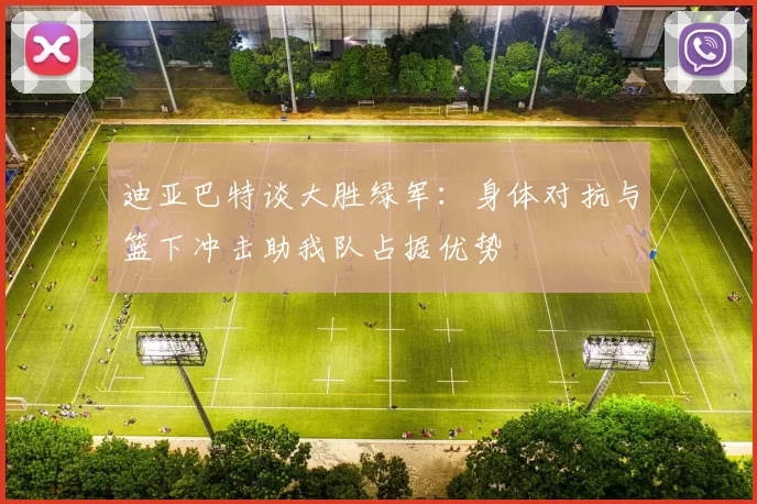 迪亚巴特谈大胜绿军：身体对抗与篮下冲击助我队占据优势