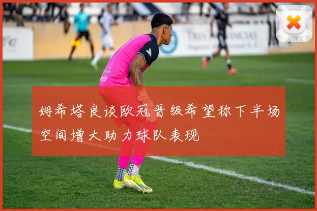 姆希塔良谈欧冠晋级希望称下半场空间增大助力球队表现