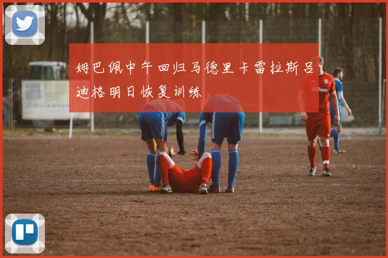 姆巴佩中午回归马德里卡雷拉斯吕迪格明日恢复训练