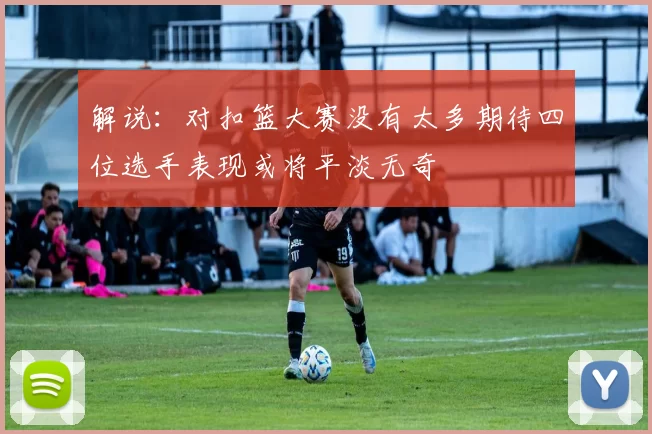 解说：对扣篮大赛没有太多期待四位选手表现或将平淡无奇