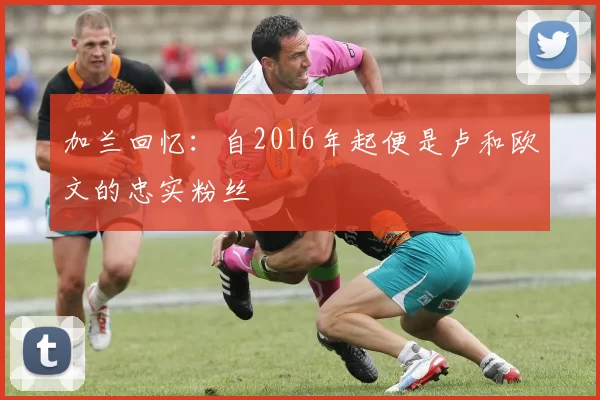 加兰回忆：自2016年起便是卢和欧文的忠实粉丝