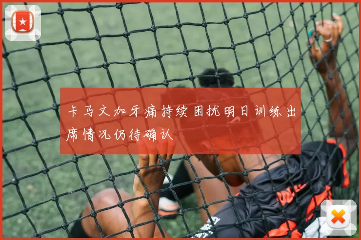 卡马文加牙痛持续困扰明日训练出席情况仍待确认