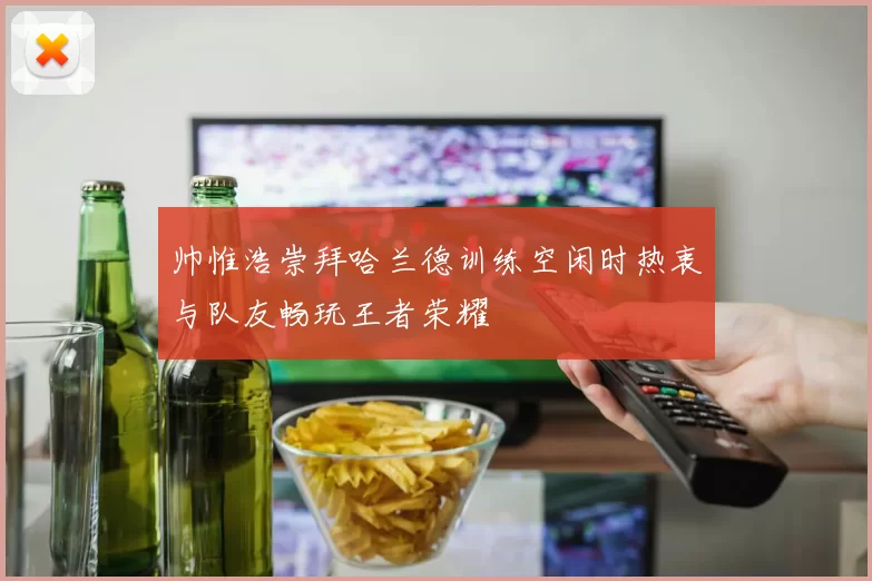 帅惟浩崇拜哈兰德训练空闲时热衷与队友畅玩王者荣耀